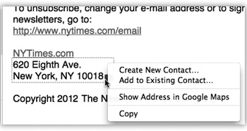 Mail can detect street addresses, phone numbers, dates, Web addresses, and times. When it spots something you may want to add to another program like Address Book or iCal, it draws a dotted line around the info when you point to it without clicking. Click the little to get a shortcut menu for further options—like automatically adding the address to your Address Book program or seeing the address pinpointed on a Google map.