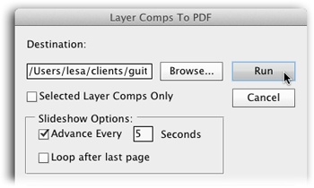 Click the Browse button to tell Photoshop where you want it to save the file (if you have multiple layer comps, Photoshop creates one PDF with multiple pages). If you want to export only the comps you’ve activated in the Layer Comps panel (rather than all the document’s comps), turn on the Selected Layer Comps Only checkbox.Unless you turn off the Advance Every setting, the PDF will advance from page to page like a slideshow (if you want each layer comp to remain onscreen for more than 5 seconds, enter a new number into the Advance Every field). To make the slideshow start over automatically, turn on “Loop after last page.” When you’re finished, click the Run button and Photoshop creates the file.