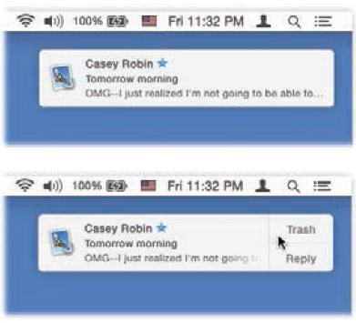 Top: Whenever possible, OS X tries to get your attention using these subtle, upper-right-corner notifications.Bottom: If you point to these bubbles before they disappear, they sometimes offer buttons that let you take action. For example, if it’s an incoming instant message, you can hit Reply and then type your response right in the bubble. If it’s a FaceTime call, you can answer it or decline it.And if it’s an email message, you can click either Trash or Reply. If you hit Reply, an outgoing, floating email message window opens, already addressed, already set up as a response. Just type your reply and hit Send.